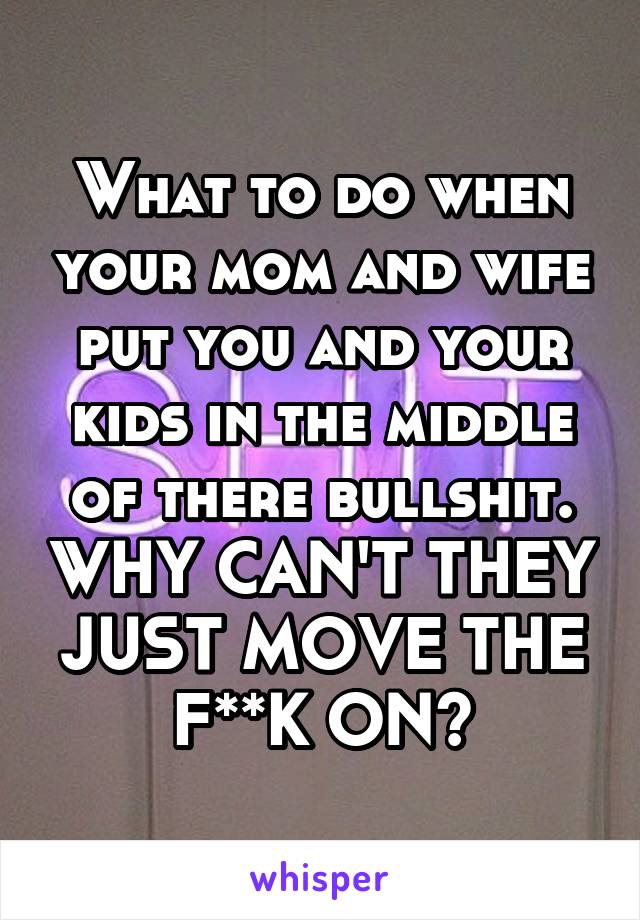 What to do when your mom and wife put you and your kids in the middle of there bullshit. WHY CAN'T THEY JUST MOVE THE F**K ON?