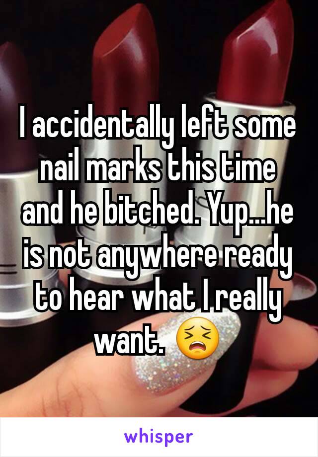 I accidentally left some nail marks this time and he bitched. Yup...he is not anywhere ready to hear what I really want. 😣