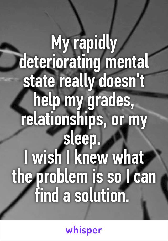 My rapidly deteriorating mental state really doesn't help my grades, relationships, or my sleep. 
I wish I knew what the problem is so I can find a solution. 