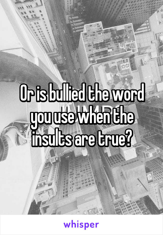 Or is bullied the word you use when the insults are true?