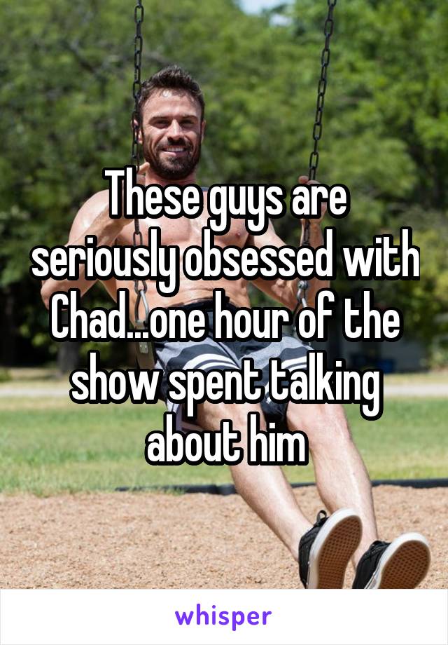 These guys are seriously obsessed with Chad...one hour of the show spent talking about him