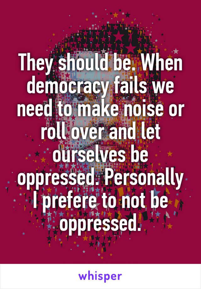 They should be. When democracy fails we need to make noise or roll over and let ourselves be oppressed. Personally I prefere to not be oppressed.