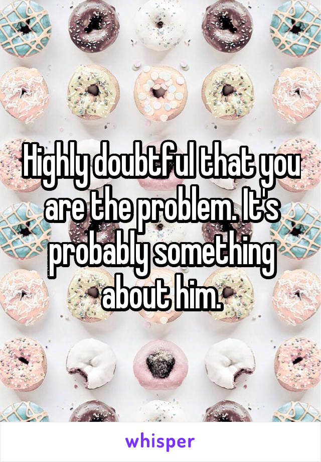 Highly doubtful that you are the problem. It's probably something about him.