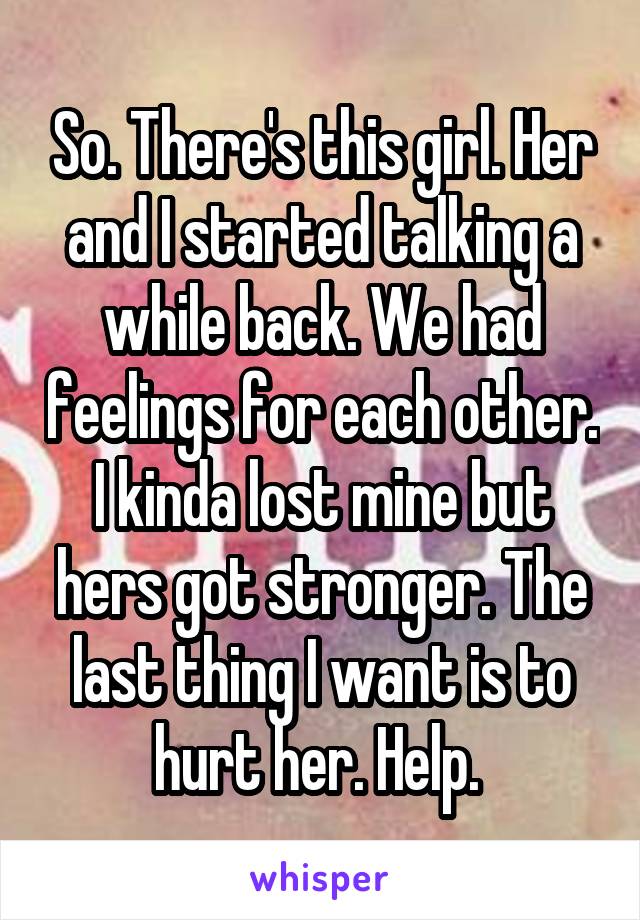 So. There's this girl. Her and I started talking a while back. We had feelings for each other. I kinda lost mine but hers got stronger. The last thing I want is to hurt her. Help. 