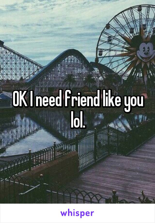 OK I need friend like you lol.