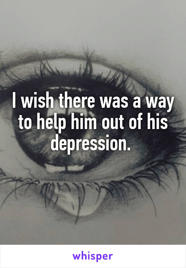 I wish there was a way to help him out of his depression. 
