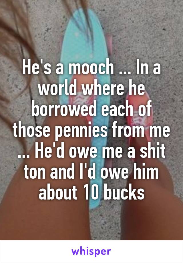 He's a mooch ... In a world where he borrowed each of those pennies from me ... He'd owe me a shit ton and I'd owe him about 10 bucks