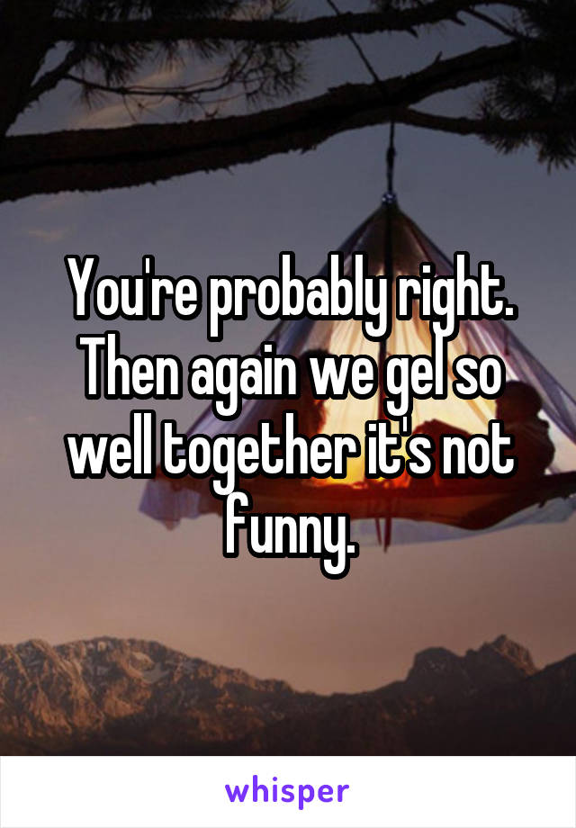 You're probably right. Then again we gel so well together it's not funny.