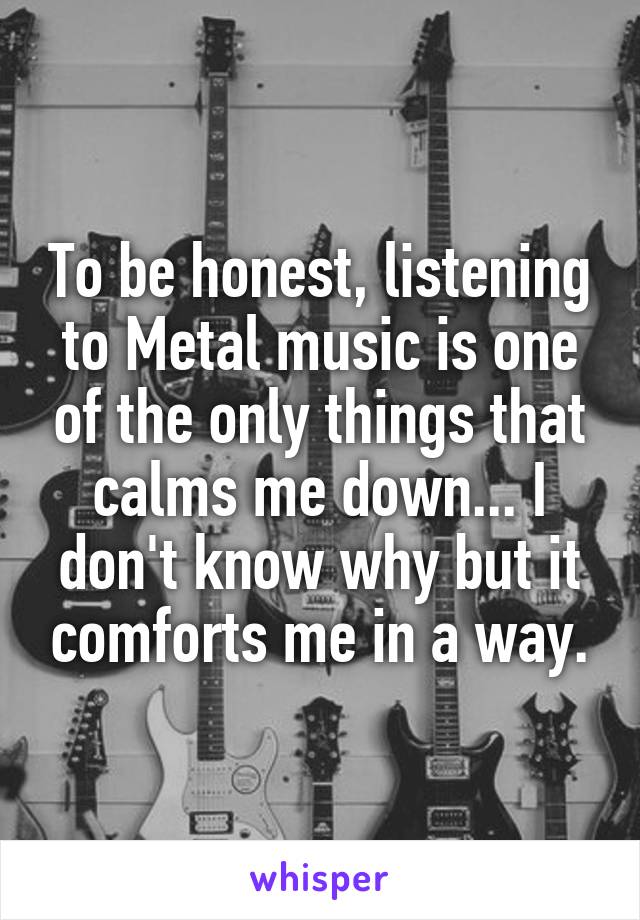 To be honest, listening to Metal music is one of the only things that calms me down... I don't know why but it comforts me in a way.