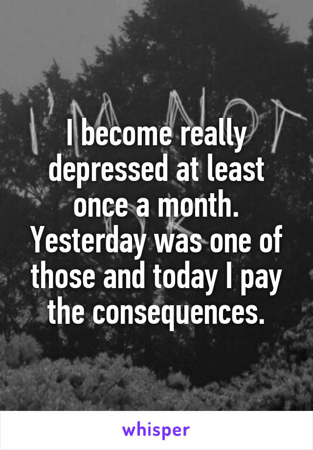 I become really depressed at least once a month. Yesterday was one of those and today I pay the consequences.