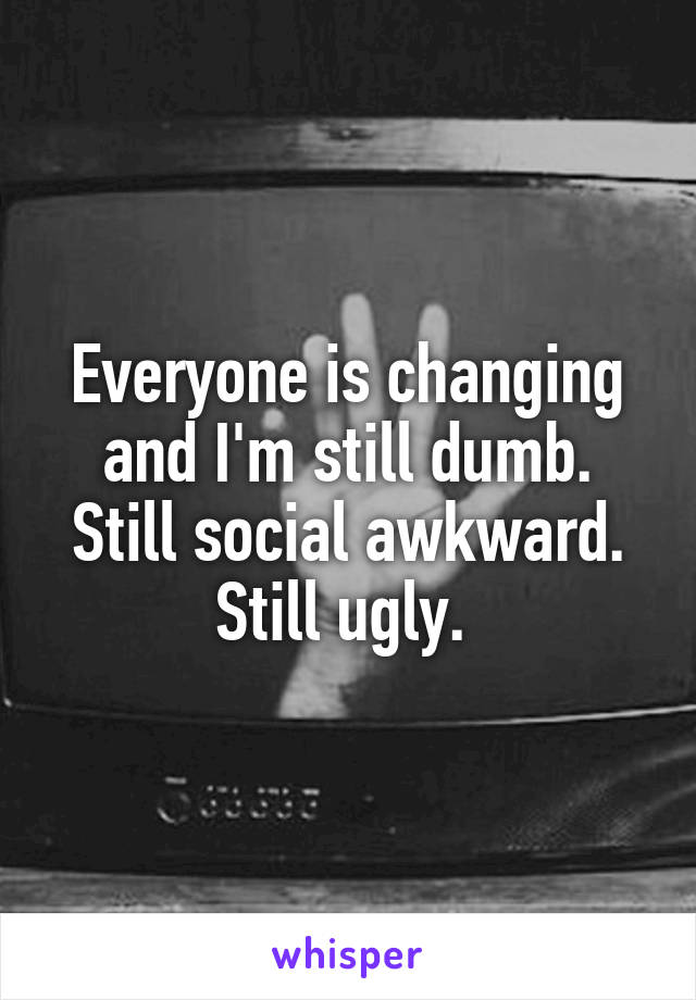 Everyone is changing and I'm still dumb. Still social awkward. Still ugly. 