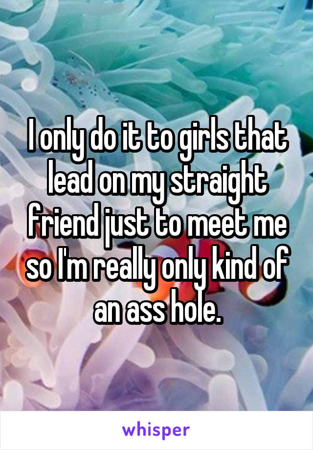 I only do it to girls that lead on my straight friend just to meet me so I'm really only kind of an ass hole.