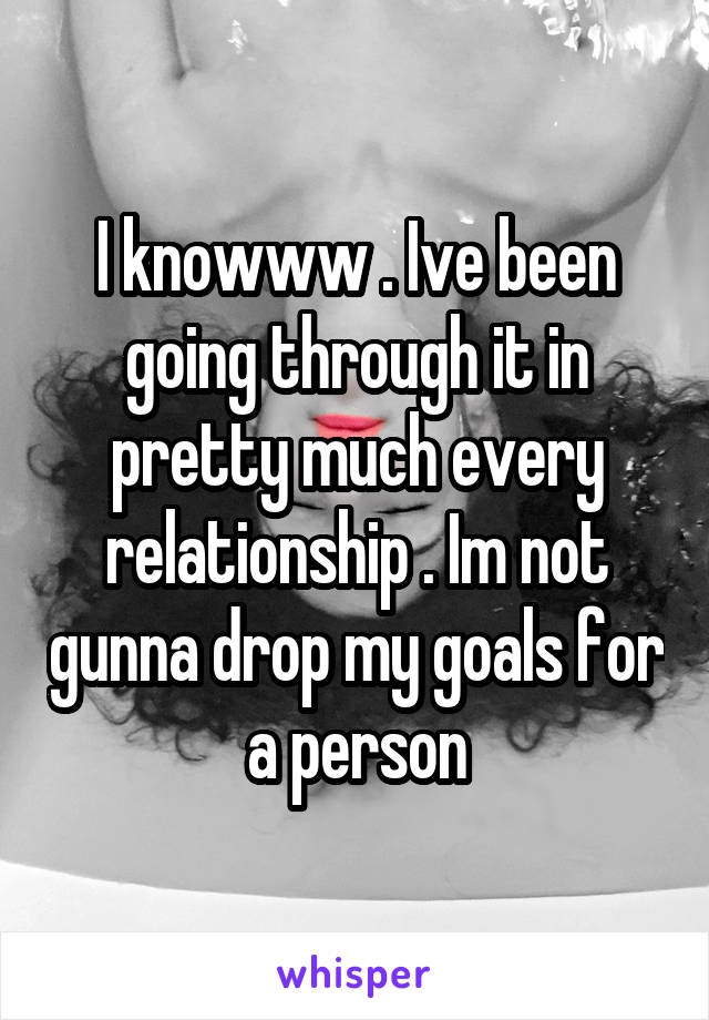 I knowww . Ive been going through it in pretty much every relationship . Im not gunna drop my goals for a person