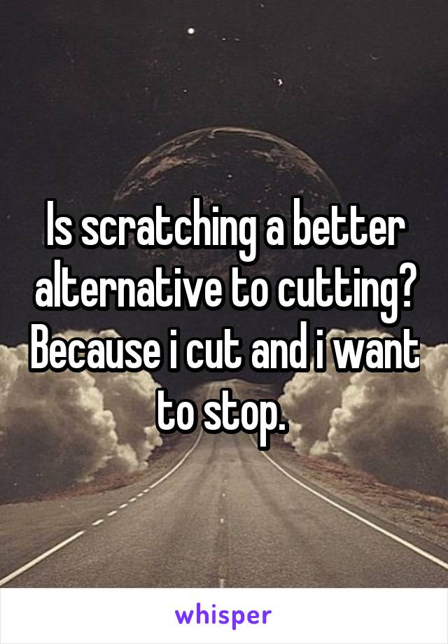 Is scratching a better alternative to cutting? Because i cut and i want to stop. 