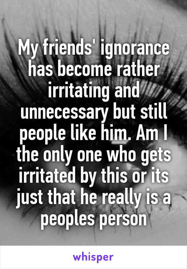 My friends' ignorance has become rather irritating and unnecessary but still people like him. Am I the only one who gets irritated by this or its just that he really is a peoples person