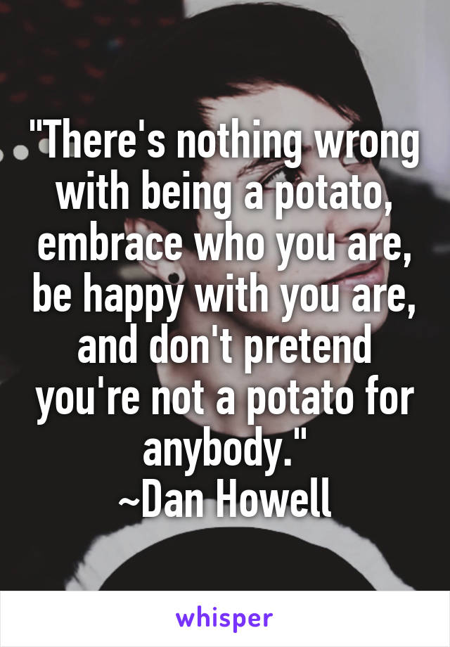 "There's nothing wrong with being a potato, embrace who you are, be happy with you are, and don't pretend you're not a potato for anybody."
~Dan Howell