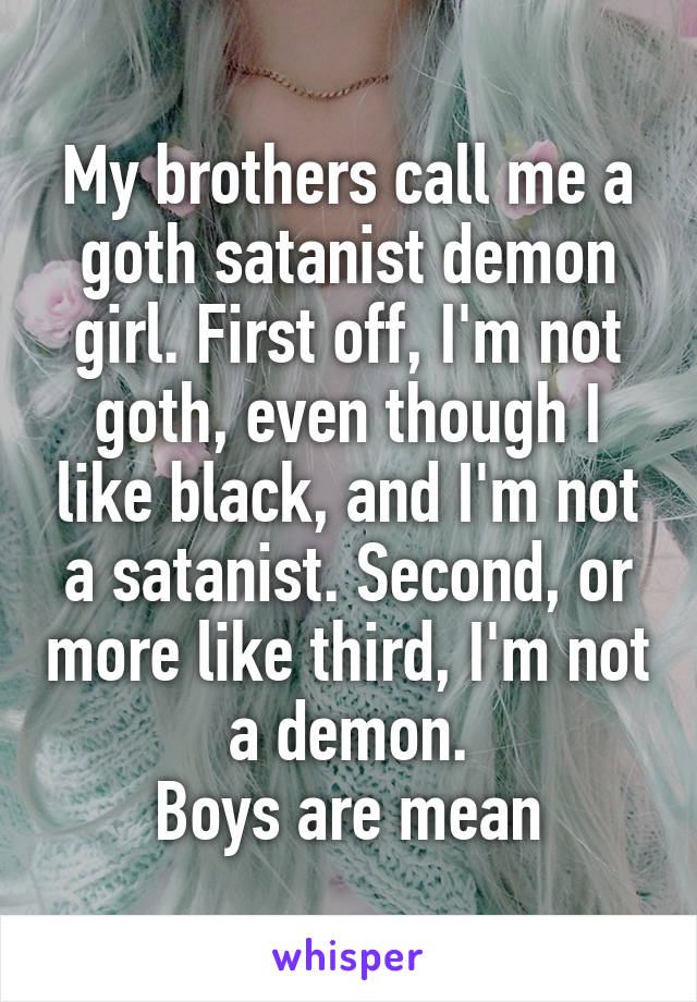 My brothers call me a goth satanist demon girl. First off, I'm not goth, even though I like black, and I'm not a satanist. Second, or more like third, I'm not a demon.
Boys are mean