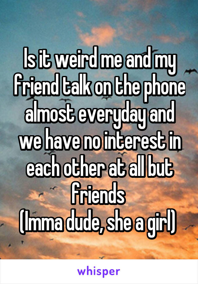 Is it weird me and my friend talk on the phone almost everyday and we have no interest in each other at all but friends 
(Imma dude, she a girl) 