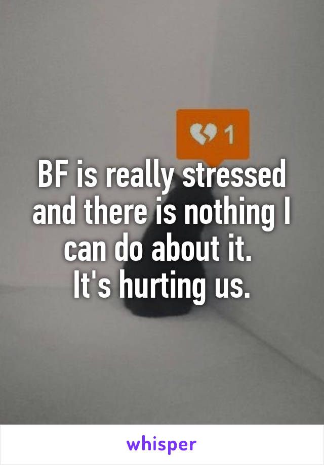 BF is really stressed and there is nothing I can do about it. 
It's hurting us.