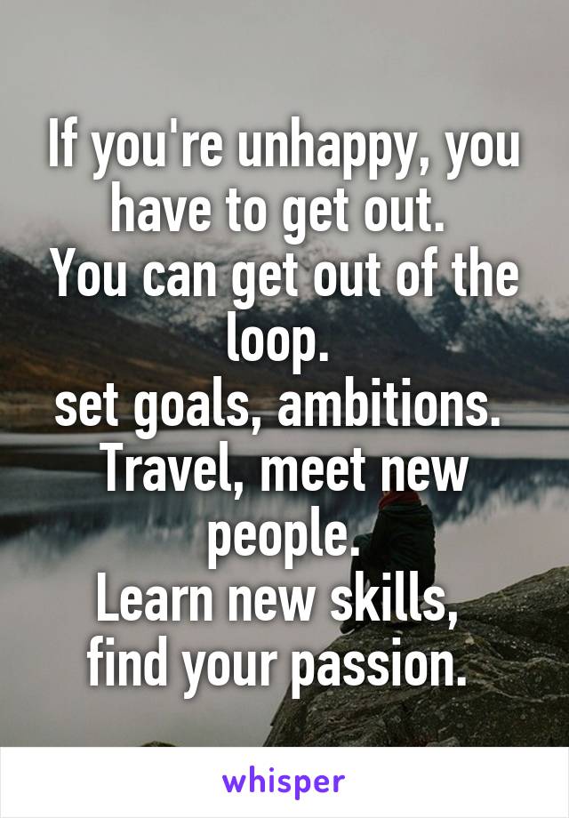 If you're unhappy, you have to get out. 
You can get out of the loop. 
set goals, ambitions. 
Travel, meet new people.
Learn new skills, 
find your passion. 