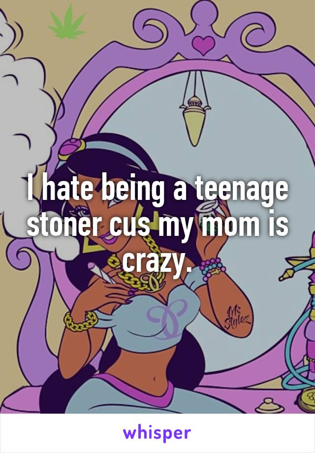 I hate being a teenage stoner cus my mom is crazy.