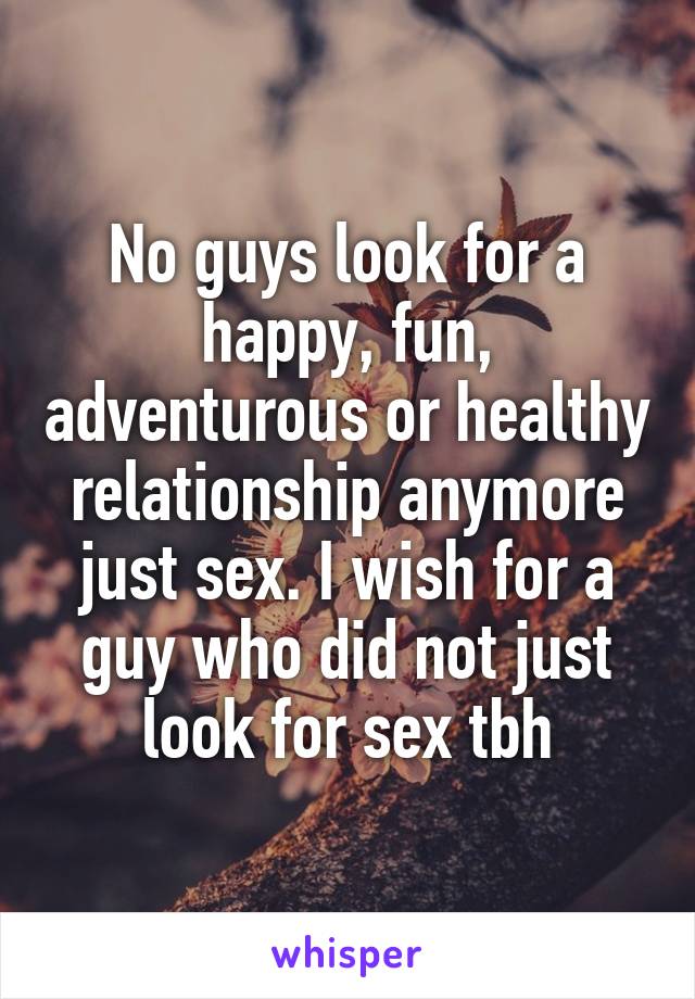 No guys look for a happy, fun, adventurous or healthy relationship anymore just sex. I wish for a guy who did not just look for sex tbh