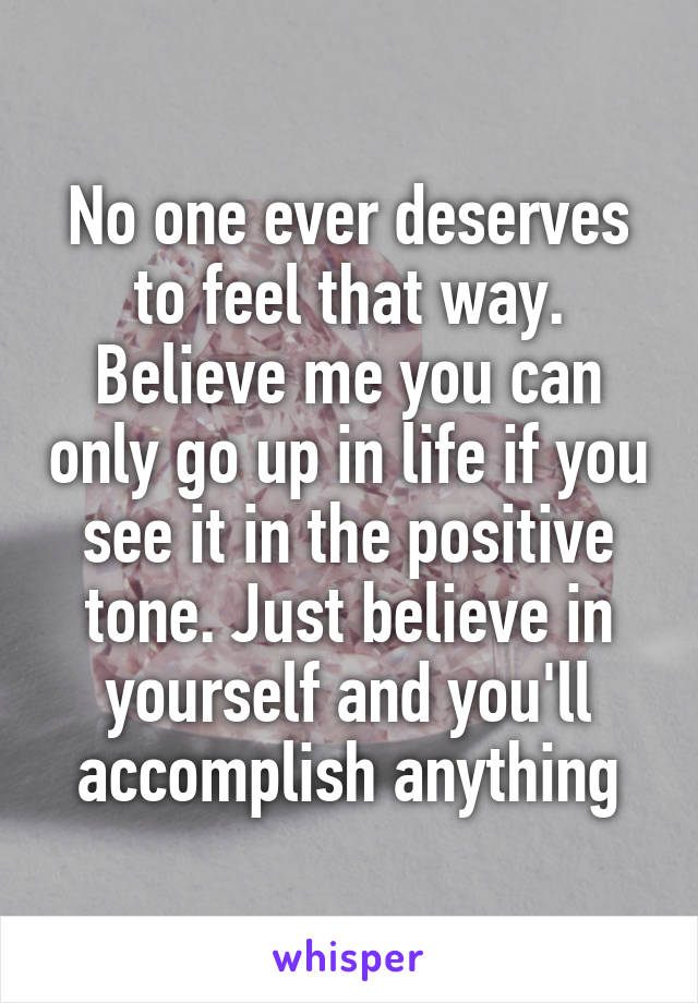 No one ever deserves to feel that way. Believe me you can only go up in life if you see it in the positive tone. Just believe in yourself and you'll accomplish anything