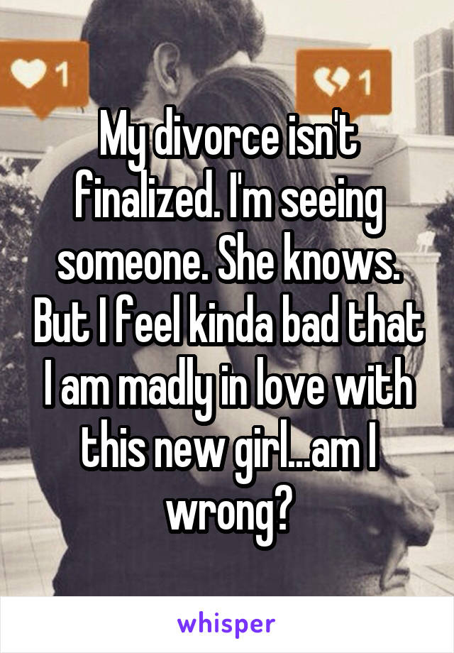 My divorce isn't finalized. I'm seeing someone. She knows. But I feel kinda bad that I am madly in love with this new girl...am I wrong?