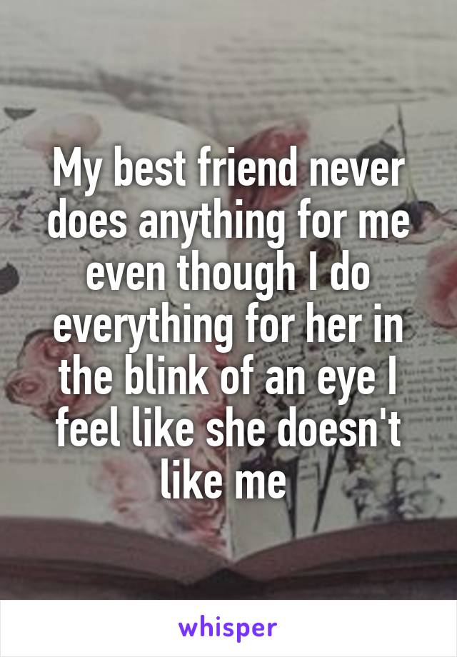 My best friend never does anything for me even though I do everything for her in the blink of an eye I feel like she doesn't like me 