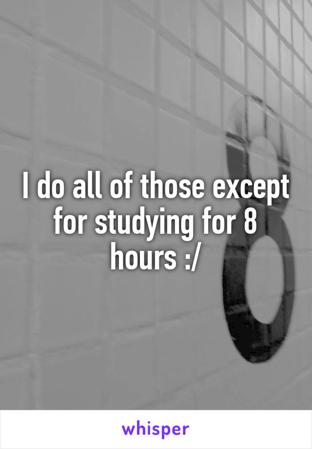 I do all of those except for studying for 8 hours :/