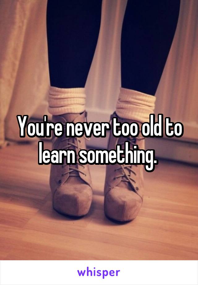 You're never too old to learn something. 