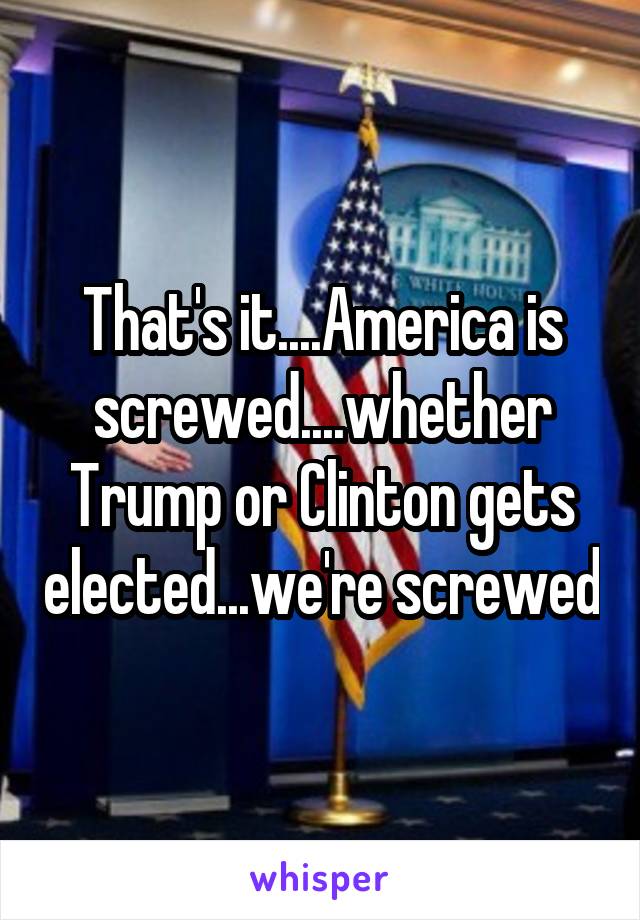 That's it....America is screwed....whether Trump or Clinton gets elected...we're screwed