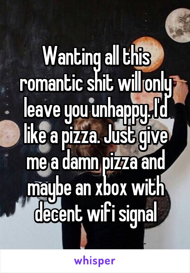 Wanting all this romantic shit will only leave you unhappy. I'd like a pizza. Just give me a damn pizza and maybe an xbox with decent wifi signal