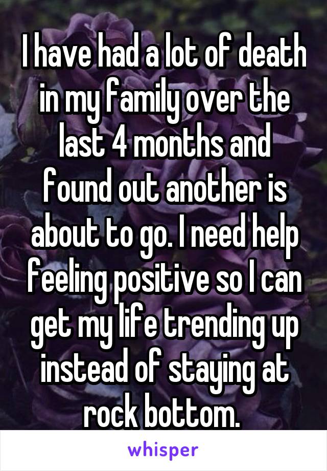 I have had a lot of death in my family over the last 4 months and found out another is about to go. I need help feeling positive so I can get my life trending up instead of staying at rock bottom. 