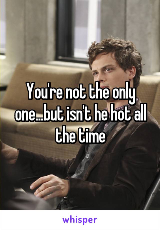 You're not the only one...but isn't he hot all the time