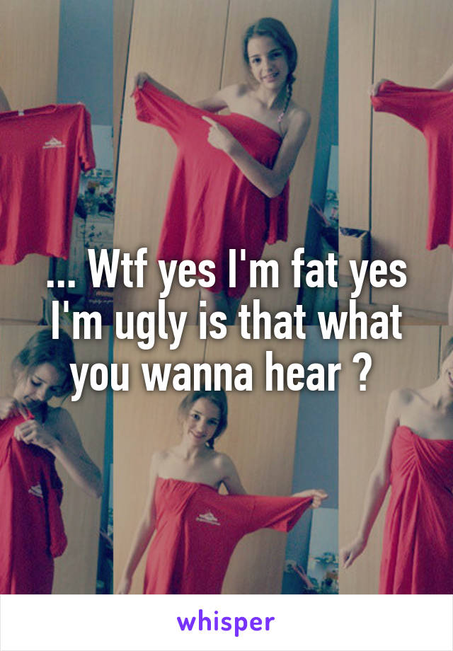 ... Wtf yes I'm fat yes I'm ugly is that what you wanna hear ? 