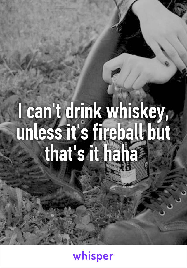 I can't drink whiskey, unless it's fireball but that's it haha 