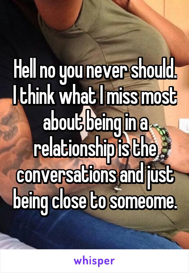 Hell no you never should. I think what I miss most about being in a relationship is the conversations and just being close to someome.