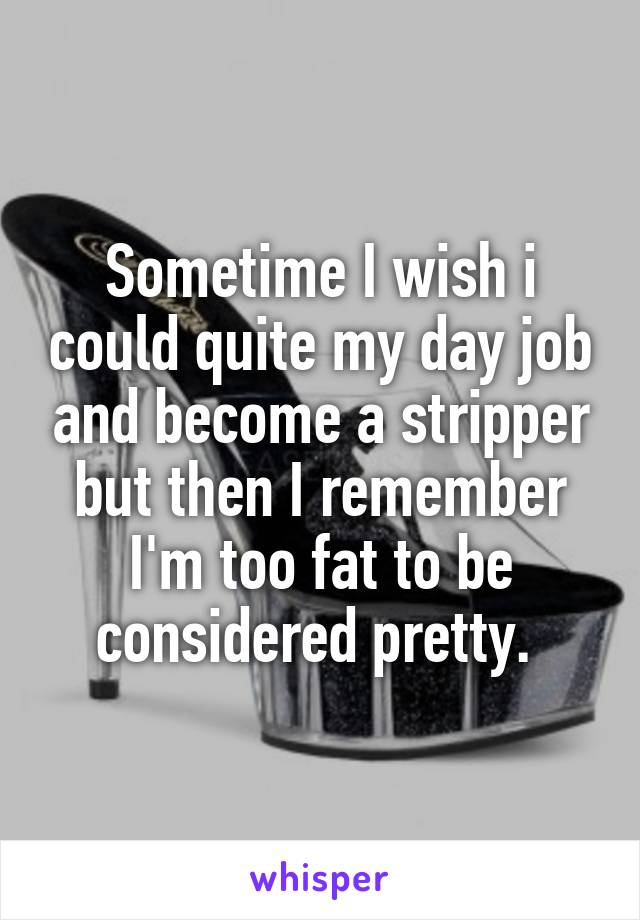 Sometime I wish i could quite my day job and become a stripper but then I remember I'm too fat to be considered pretty. 