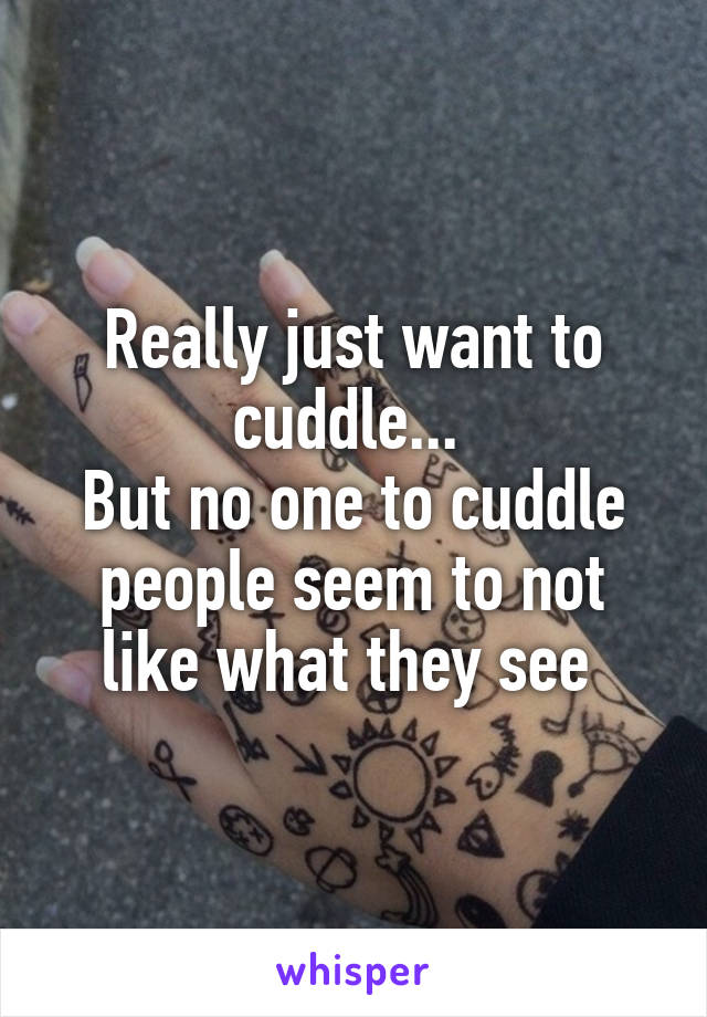 Really just want to cuddle... 
But no one to cuddle people seem to not like what they see 