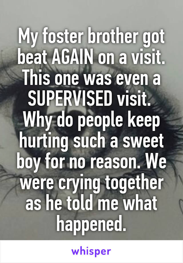 My foster brother got beat AGAIN on a visit. This one was even a SUPERVISED visit. 
Why do people keep hurting such a sweet boy for no reason. We were crying together as he told me what happened.