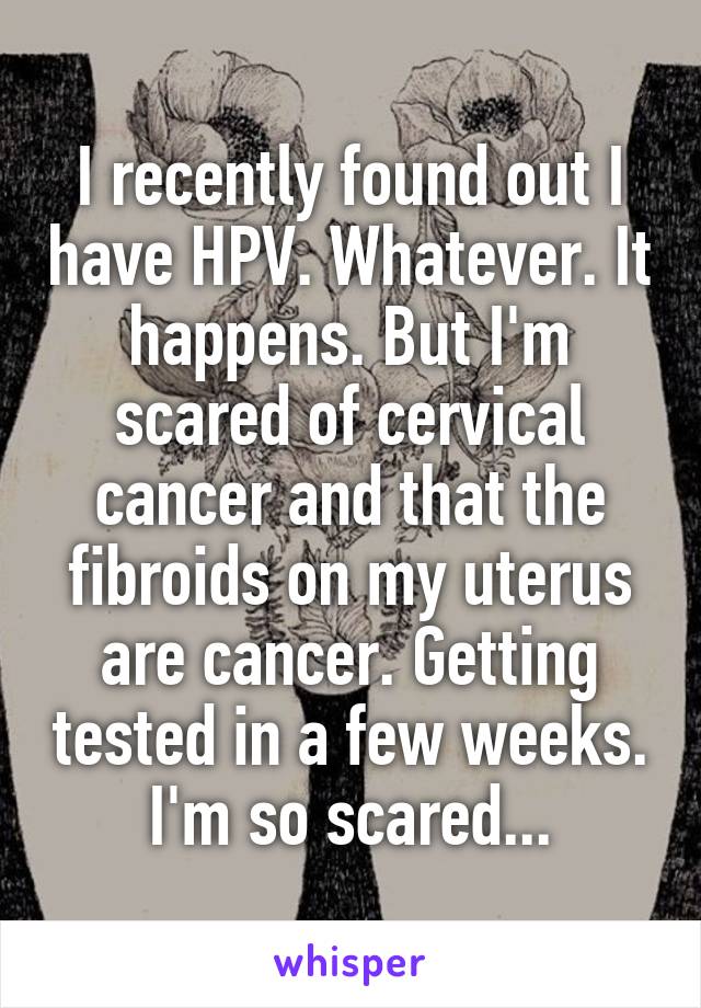 I recently found out I have HPV. Whatever. It happens. But I'm scared of cervical cancer and that the fibroids on my uterus are cancer. Getting tested in a few weeks. I'm so scared...