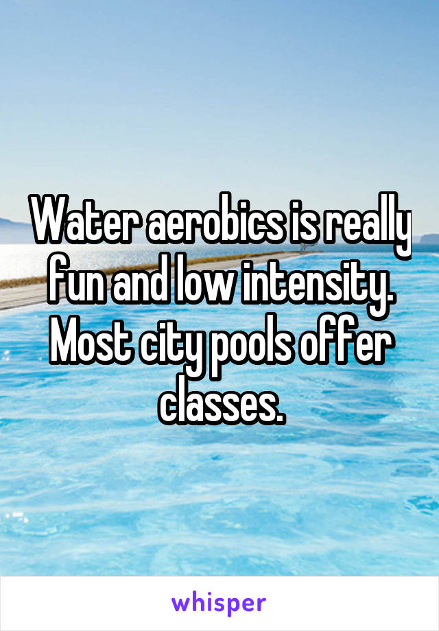 Water aerobics is really fun and low intensity. Most city pools offer classes.