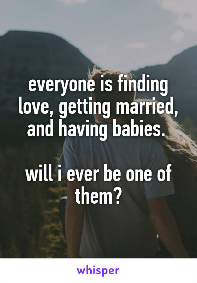 everyone is finding love, getting married, and having babies. 

will i ever be one of them?