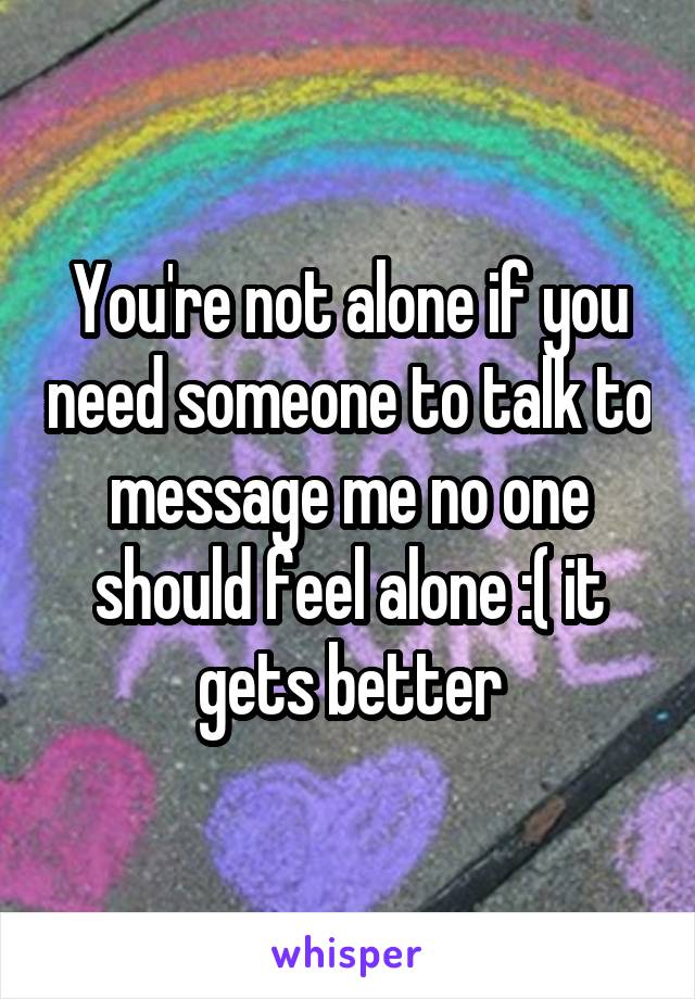 You're not alone if you need someone to talk to message me no one should feel alone :( it gets better