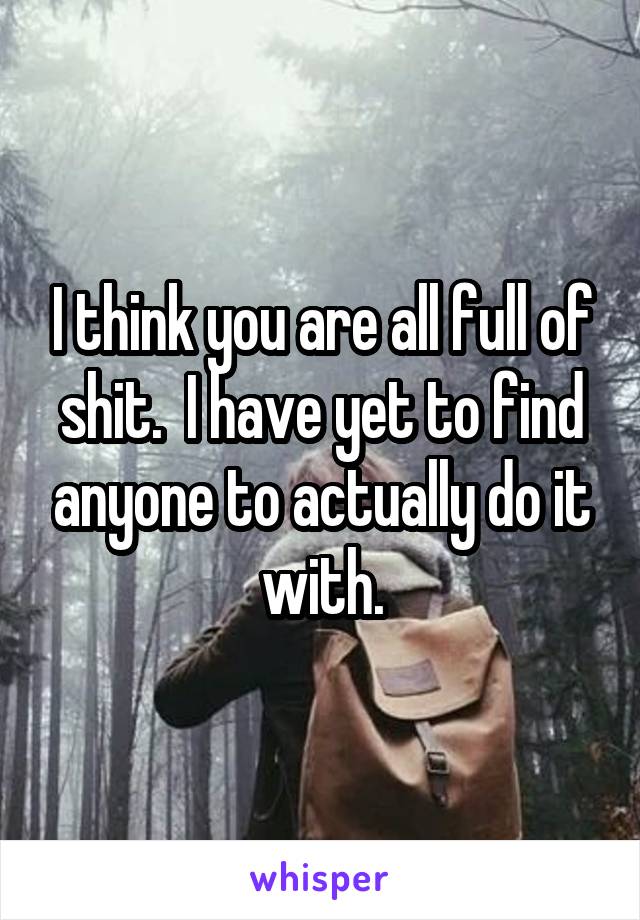 I think you are all full of shit.  I have yet to find anyone to actually do it with.