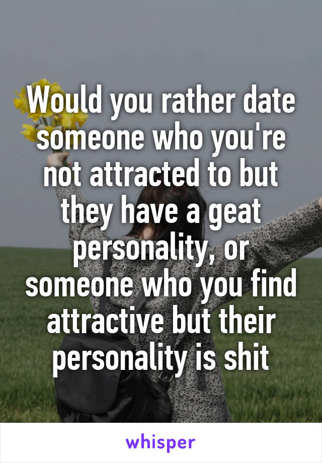 Would you rather date someone who you're not attracted to but they have a geat personality, or someone who you find attractive but their personality is shit