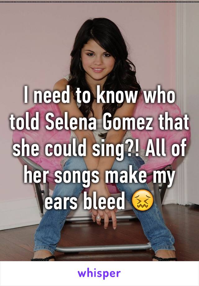 I need to know who told Selena Gomez that she could sing?! All of her songs make my ears bleed 😖