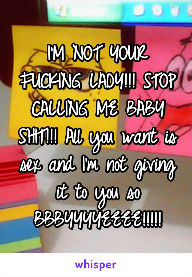 I'M NOT YOUR FUCKING LADY!!! STOP CALLING ME BABY SHIT!!! All you want is sex and I'm not giving it to you so BBBYYYYEEEE!!!!!