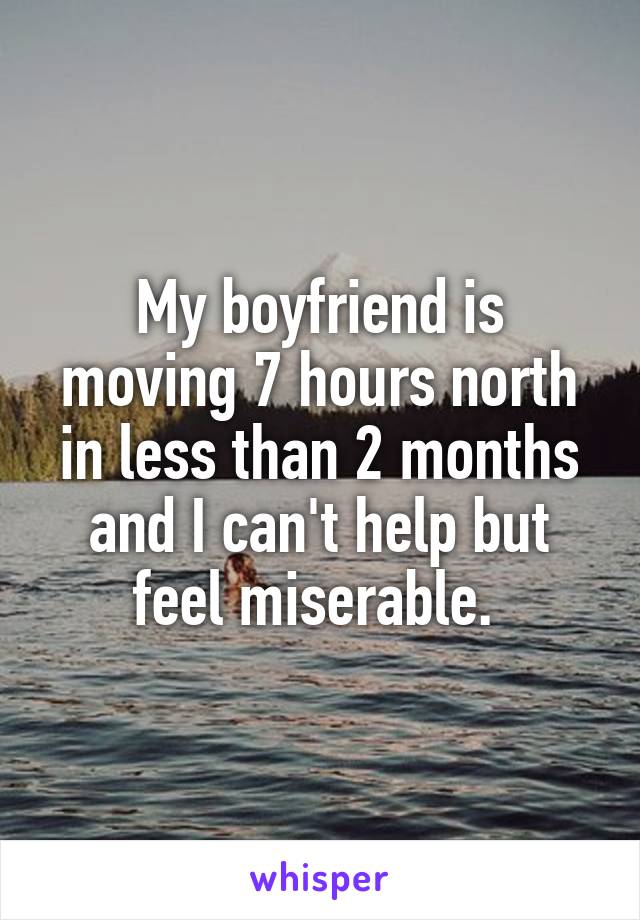 My boyfriend is moving 7 hours north in less than 2 months and I can't help but feel miserable. 